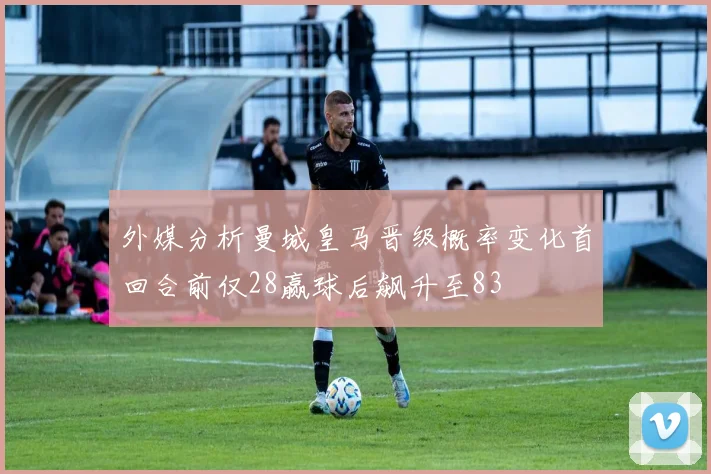 外媒分析曼城皇马晋级概率变化首回合前仅28赢球后飙升至83