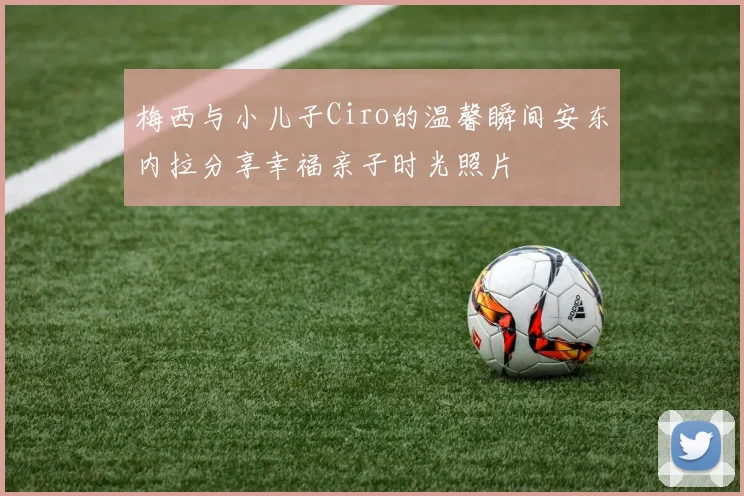梅西与小儿子Ciro的温馨瞬间安东内拉分享幸福亲子时光照片