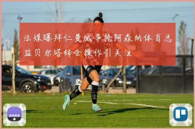 法媒曝拜仁曼城争抢阿森纳体育总监贝尔塔转会操作引关注