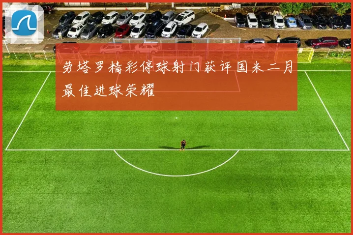 劳塔罗精彩停球射门获评国米二月最佳进球荣耀
