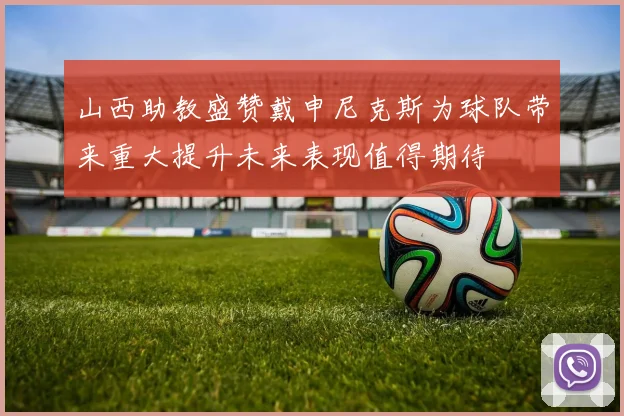山西助教盛赞戴申尼克斯为球队带来重大提升未来表现值得期待