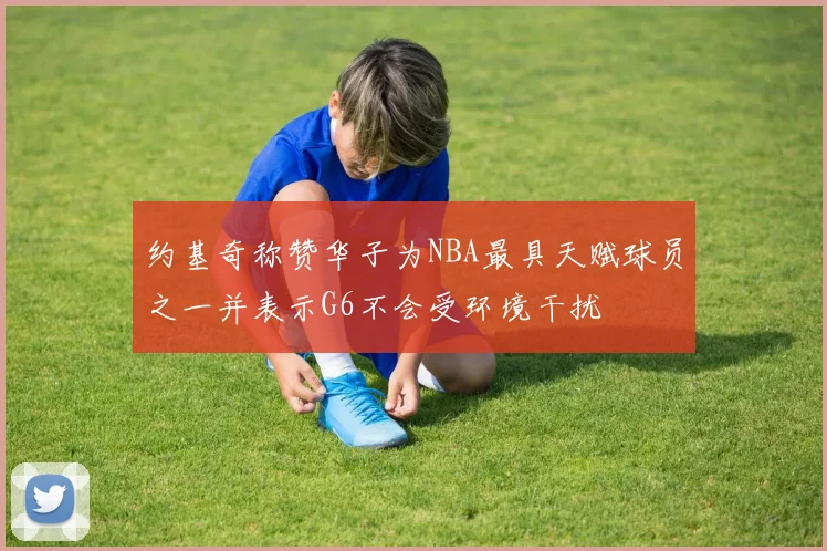 约基奇称赞华子为NBA最具天赋球员之一并表示G6不会受环境干扰