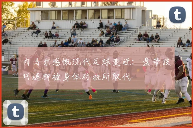 内马尔感慨现代足球变迁：盘带技巧逐渐被身体对抗所取代